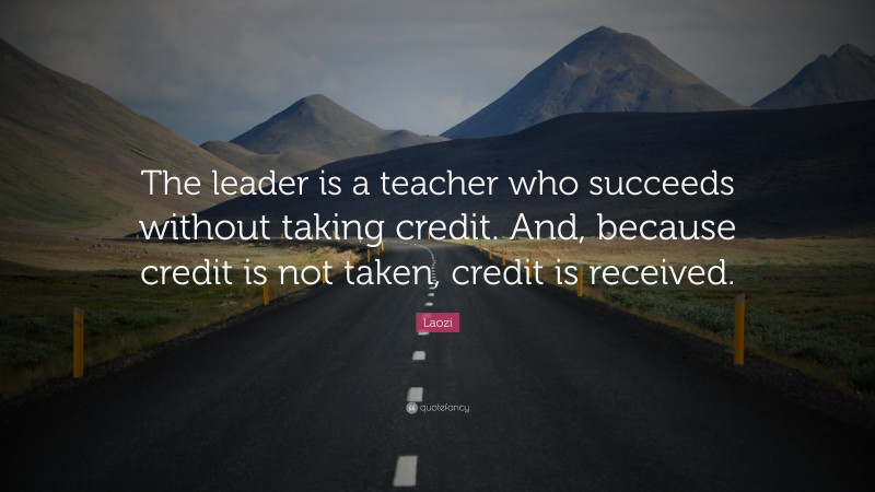 Laozi Quote: “The leader is a teacher who succeeds without taking credit. And, because credit is not taken, credit is received.”