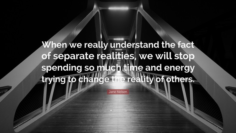 Jane Nelsen Quote: “When we really understand the fact of separate realities, we will stop spending so much time and energy trying to change the reality of others.”