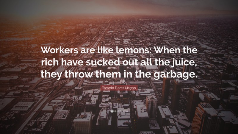 Ricardo Flores Magon Quote: “Workers are like lemons: When the rich have sucked out all the juice, they throw them in the garbage.”