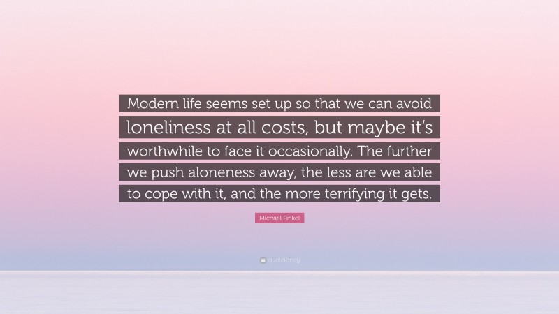 Michael Finkel Quote: “Modern life seems set up so that we can avoid loneliness at all costs, but maybe it’s worthwhile to face it occasionally. The further we push aloneness away, the less are we able to cope with it, and the more terrifying it gets.”