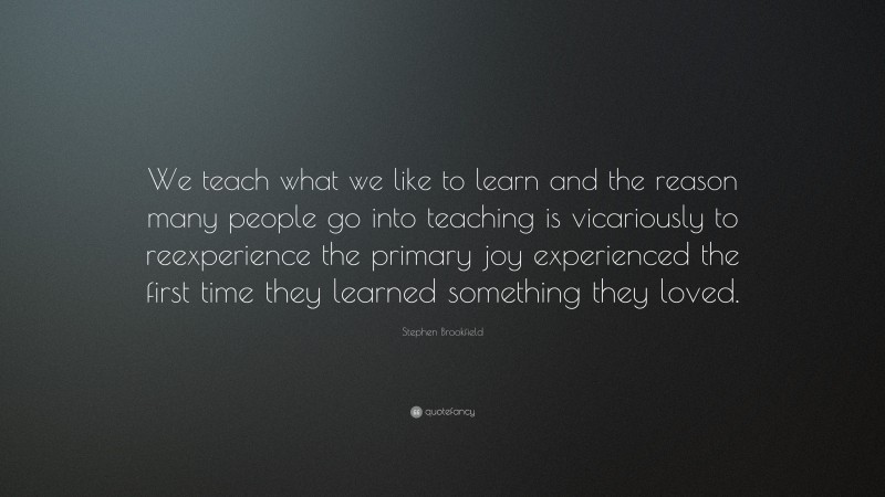 Stephen Brookfield Quote: “We teach what we like to learn and the reason many people go into teaching is vicariously to reexperience the primary joy experienced the first time they learned something they loved.”