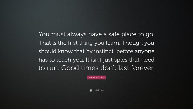 Marjorie M. Liu Quote: “You must always have a safe place to go. That is the first thing you learn. Though you should know that by instinct, before anyone has to teach you. It isn’t just spies that need to run. Good times don’t last forever.”
