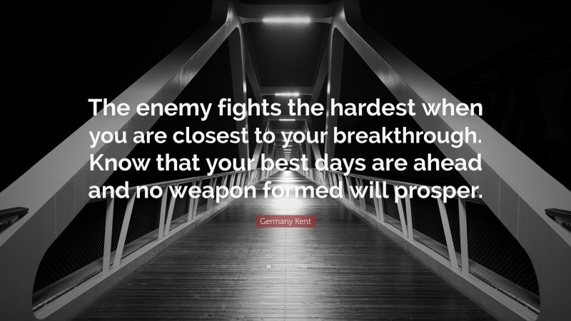 Germany Kent Quote: “The enemy fights the hardest when you are closest to your breakthrough. Know that your best days are ahead and no weapon formed will prosper.”