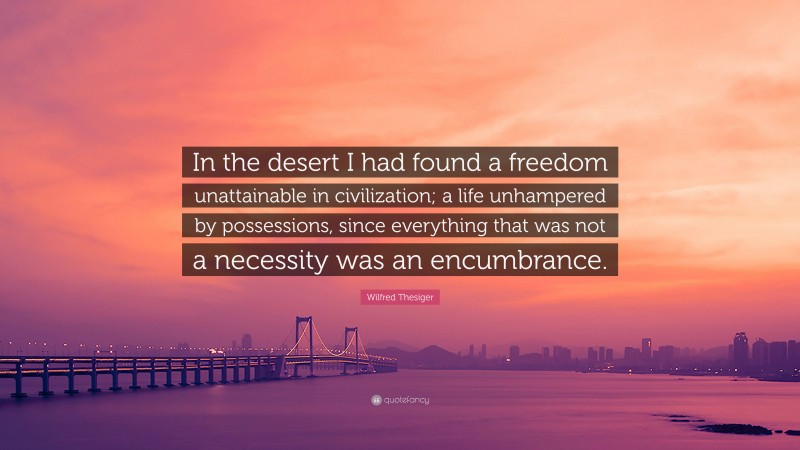 Wilfred Thesiger Quote: “In the desert I had found a freedom unattainable in civilization; a life unhampered by possessions, since everything that was not a necessity was an encumbrance.”