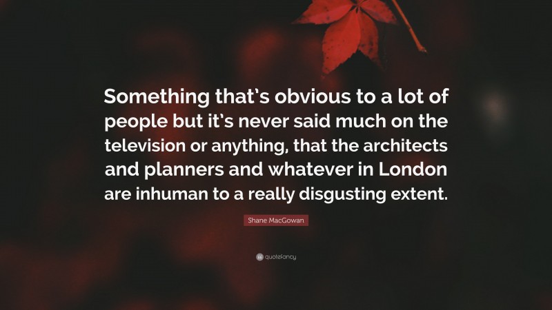 Shane MacGowan Quote: “Something that’s obvious to a lot of people but it’s never said much on the television or anything, that the architects and planners and whatever in London are inhuman to a really disgusting extent.”