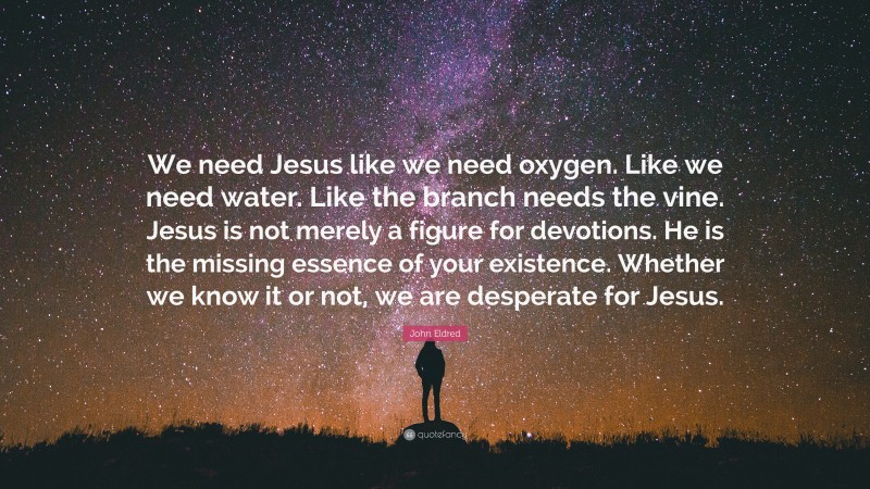 John Eldred Quote: “We need Jesus like we need oxygen. Like we need water. Like the branch needs the vine. Jesus is not merely a figure for devotions. He is the missing essence of your existence. Whether we know it or not, we are desperate for Jesus.”