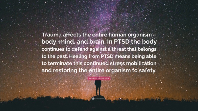 Bessel A. van der Kolk Quote: “Trauma affects the entire human organism – body, mind, and brain. In PTSD the body continues to defend against a threat that belongs to the past. Healing from PTSD means being able to terminate this continued stress mobilization and restoring the entire organism to safety.”
