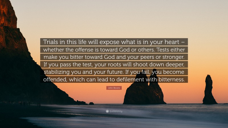 John Bevere Quote: “Trials in this life will expose what is in your heart – whether the offense is toward God or others. Tests either make you bitter toward God and your peers or stronger. If you pass the test, your roots will shoot down deeper, stabilizing you and your future. If you fail, you become offended, which can lead to defilement with bitterness.”