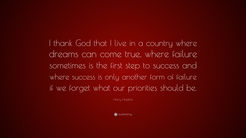 Harry Hopkins Quote: “I thank God that I live in a country where dreams can come true, where failure sometimes is the first step to success and where success is only another form of failure if we forget what our priorities should be.”