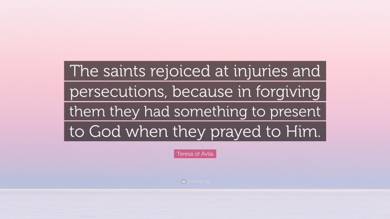 Teresa of Ávila Quote: “The saints rejoiced at injuries and persecutions, because in forgiving them they had something to present to God when they prayed to Him.”