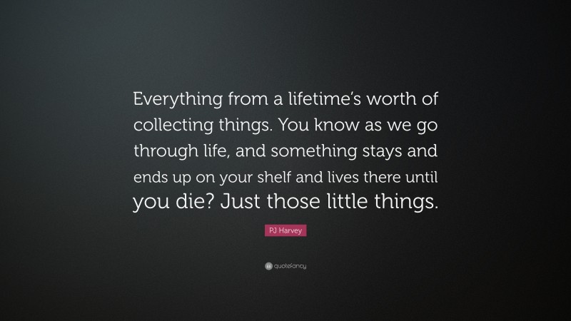 PJ Harvey Quote: “Everything from a lifetime’s worth of collecting things. You know as we go through life, and something stays and ends up on your shelf and lives there until you die? Just those little things.”