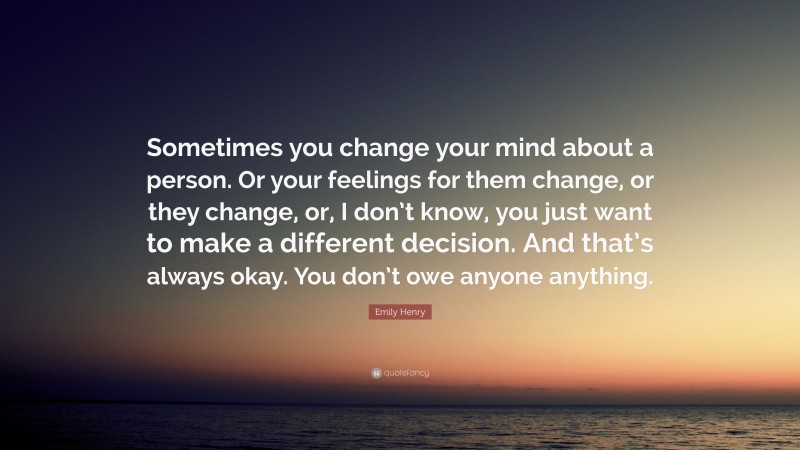 Emily Henry Quote: “Sometimes you change your mind about a person. Or your feelings for them change, or they change, or, I don’t know, you just want to make a different decision. And that’s always okay. You don’t owe anyone anything.”