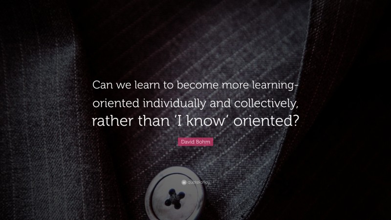 David Bohm Quote: “Can we learn to become more learning-oriented individually and collectively, rather than ‘I know’ oriented?”