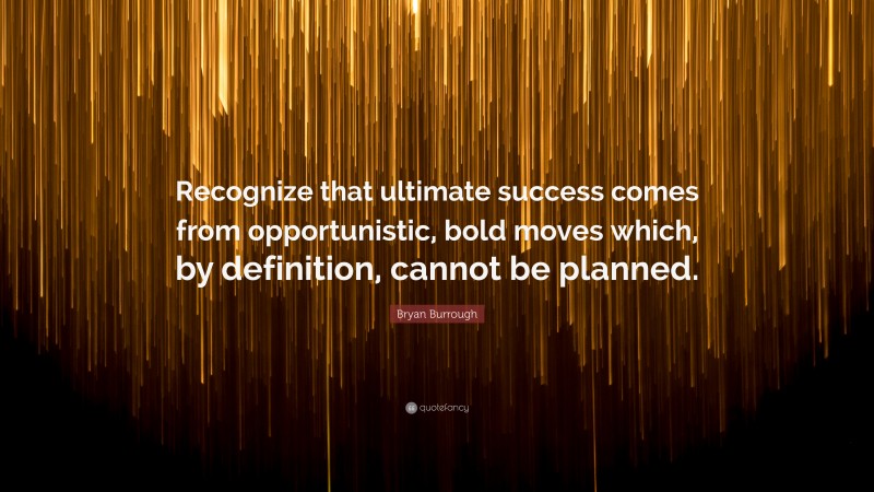 Bryan Burrough Quote: “Recognize that ultimate success comes from opportunistic, bold moves which, by definition, cannot be planned.”