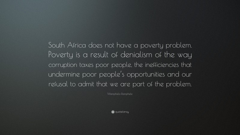 Mamphela Ramphele Quote: “South Africa does not have a poverty problem. Poverty is a result of denialism of the way corruption taxes poor people, the inefficiencies that undermine poor people’s opportunities and our refusal to admit that we are part of the problem.”