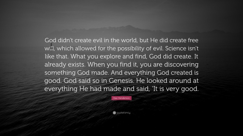 Dee Henderson Quote: “God didn’t create evil in the world, but He did create free will, which allowed for the possibility of evil. Science isn’t like that. What you explore and find, God did create. It already exists. When you find it, you are discovering something God made. And everything God created is good. God said so in Genesis. He looked around at everything He had made and said, ‘It is very good.”