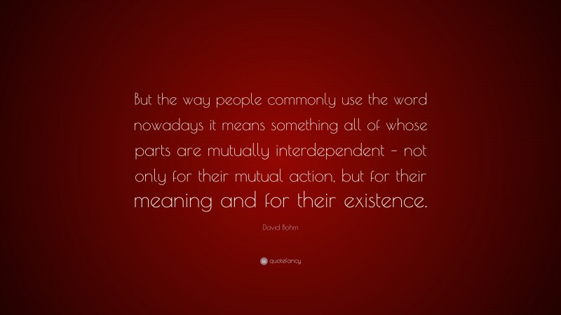 David Bohm Quote: “But the way people commonly use the word nowadays it means something all of whose parts are mutually interdependent – not only for their mutual action, but for their meaning and for their existence.”