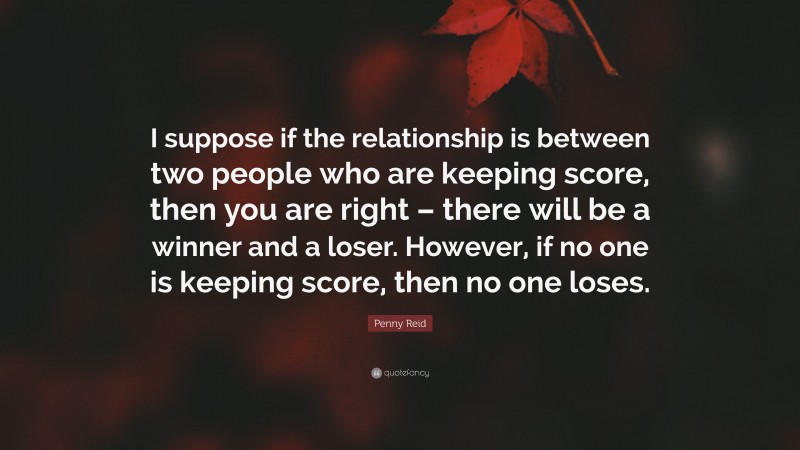 Penny Reid Quote: “I suppose if the relationship is between two people who are keeping score, then you are right – there will be a winner and a loser. However, if no one is keeping score, then no one loses.”