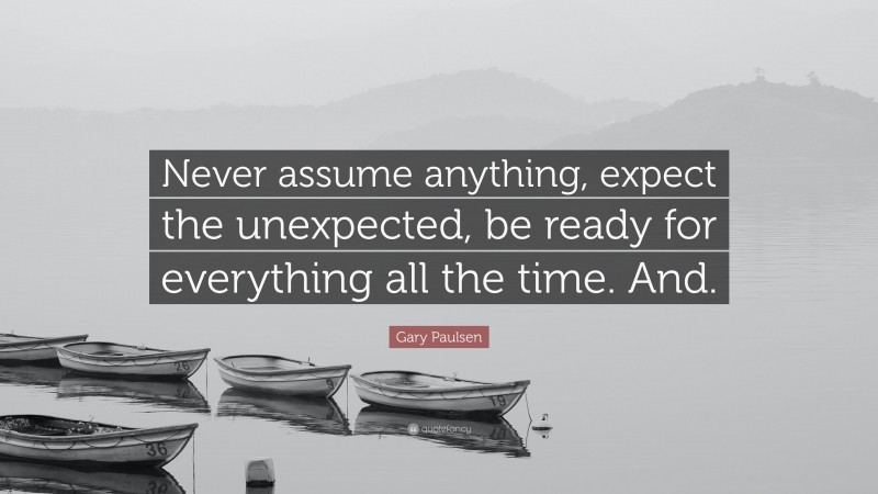 Gary Paulsen Quote: “Never assume anything, expect the unexpected, be ready for everything all the time. And.”