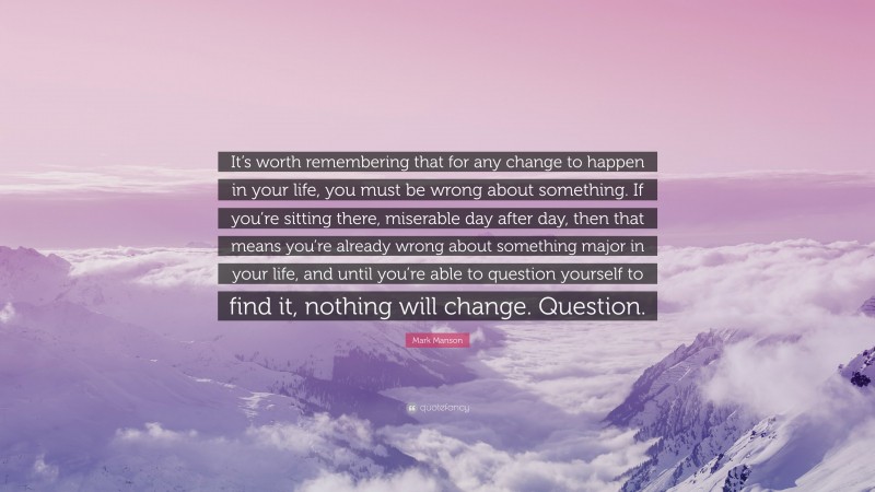 Mark Manson Quote: “It’s worth remembering that for any change to happen in your life, you must be wrong about something. If you’re sitting there, miserable day after day, then that means you’re already wrong about something major in your life, and until you’re able to question yourself to find it, nothing will change. Question.”