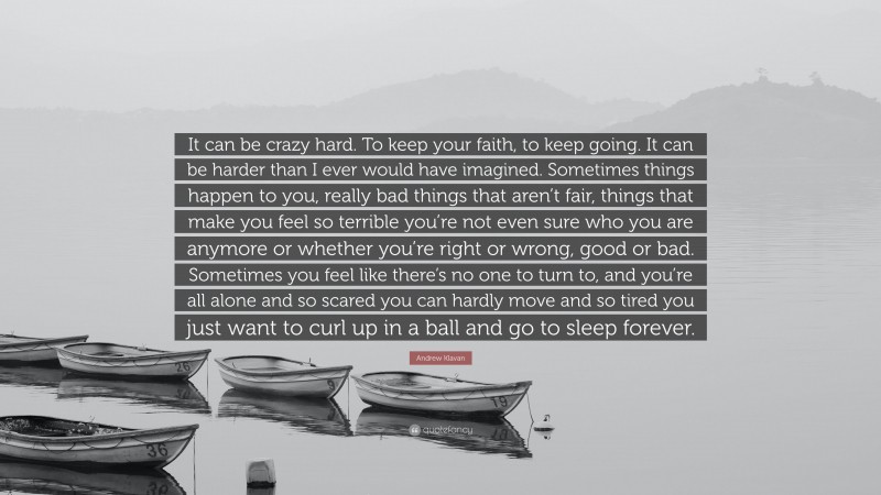 Andrew Klavan Quote: “It can be crazy hard. To keep your faith, to keep going. It can be harder than I ever would have imagined. Sometimes things happen to you, really bad things that aren’t fair, things that make you feel so terrible you’re not even sure who you are anymore or whether you’re right or wrong, good or bad. Sometimes you feel like there’s no one to turn to, and you’re all alone and so scared you can hardly move and so tired you just want to curl up in a ball and go to sleep forever.”