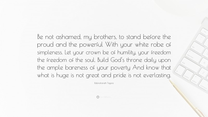 Rabindranath Tagore Quote: “Be not ashamed, my brothers, to stand before the proud and the powerful With your white robe of simpleness. Let your crown be of humility, your freedom the freedom of the soul. Build God’s throne daily upon the ample bareness of your poverty And know that what is huge is not great and pride is not everlasting.”