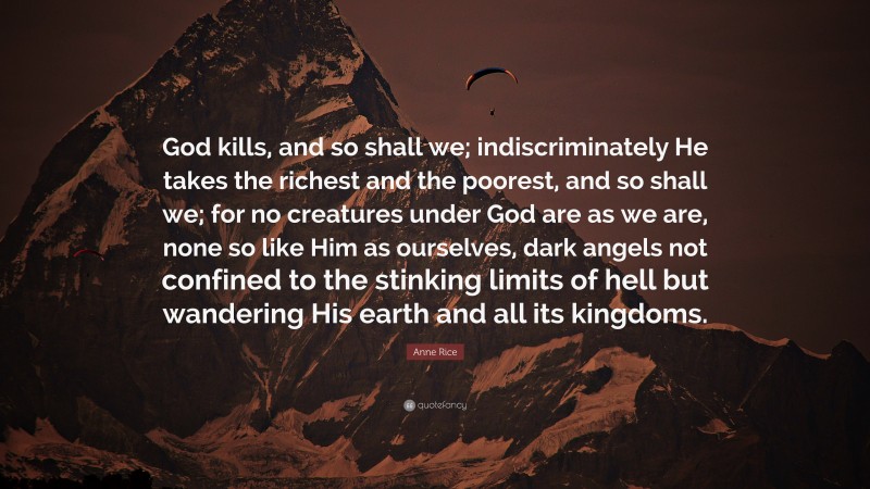 Anne Rice Quote: “God kills, and so shall we; indiscriminately He takes the richest and the poorest, and so shall we; for no creatures under God are as we are, none so like Him as ourselves, dark angels not confined to the stinking limits of hell but wandering His earth and all its kingdoms.”