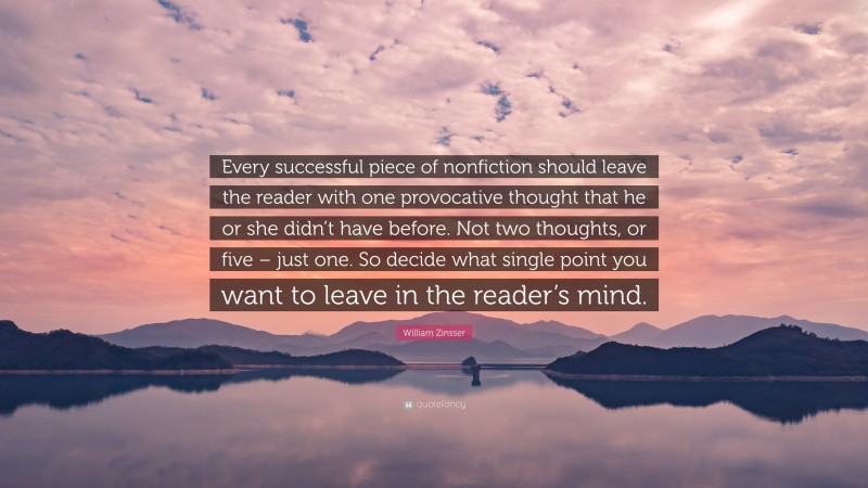 William Zinsser Quote: “Every successful piece of nonfiction should leave the reader with one provocative thought that he or she didn’t have before. Not two thoughts, or five – just one. So decide what single point you want to leave in the reader’s mind.”
