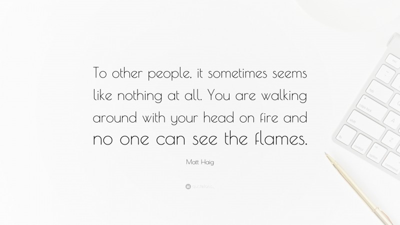 Matt Haig Quote: “To other people, it sometimes seems like nothing at all. You are walking around with your head on fire and no one can see the flames.”