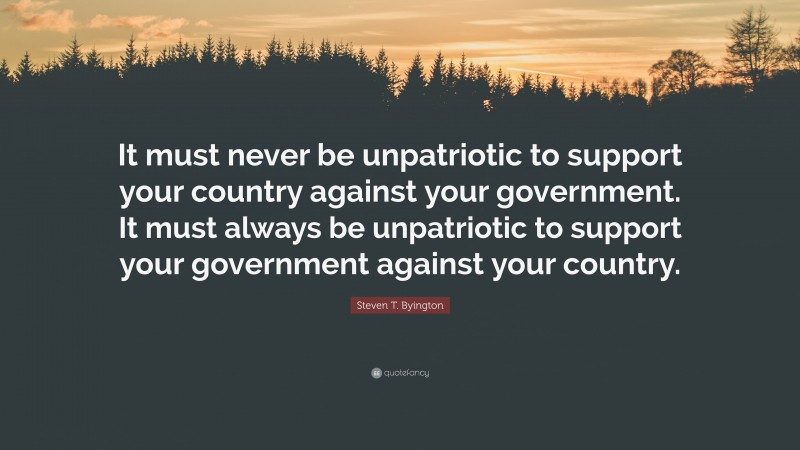 Steven T. Byington Quote: “It must never be unpatriotic to support your country against your government. It must always be unpatriotic to support your government against your country.”