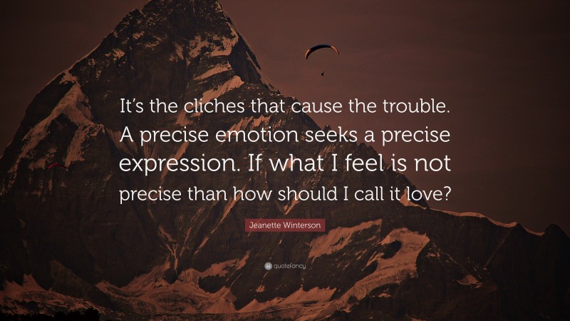 Jeanette Winterson Quote: “It’s the cliches that cause the trouble. A precise emotion seeks a precise expression. If what I feel is not precise than how should I call it love?”