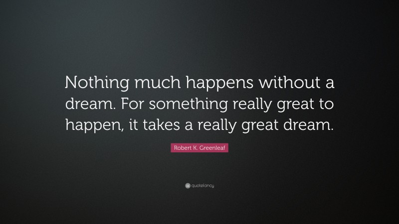 Robert K. Greenleaf Quote: “Nothing much happens without a dream. For something really great to happen, it takes a really great dream.”