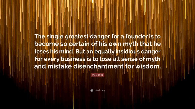 Peter Thiel Quote: “The single greatest danger for a founder is to become so certain of his own myth that he loses his mind. But an equally insidious danger for every business is to lose all sense of myth and mistake disenchantment for wisdom.”
