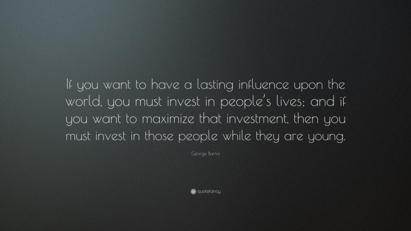 George Barna Quote: “If you want to have a lasting influence upon the world, you must invest in people’s lives; and if you want to maximize that investment, then you must invest in those people while they are young.”