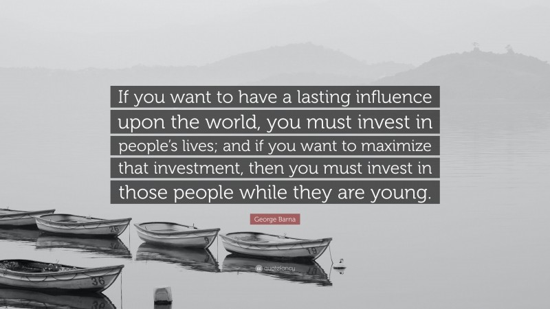 George Barna Quote: “If you want to have a lasting influence upon the world, you must invest in people’s lives; and if you want to maximize that investment, then you must invest in those people while they are young.”
