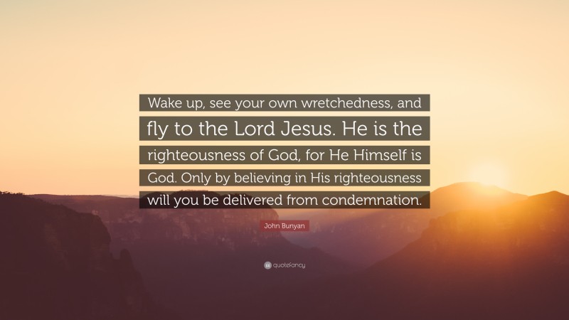 John Bunyan Quote: “Wake up, see your own wretchedness, and fly to the Lord Jesus. He is the righteousness of God, for He Himself is God. Only by believing in His righteousness will you be delivered from condemnation.”