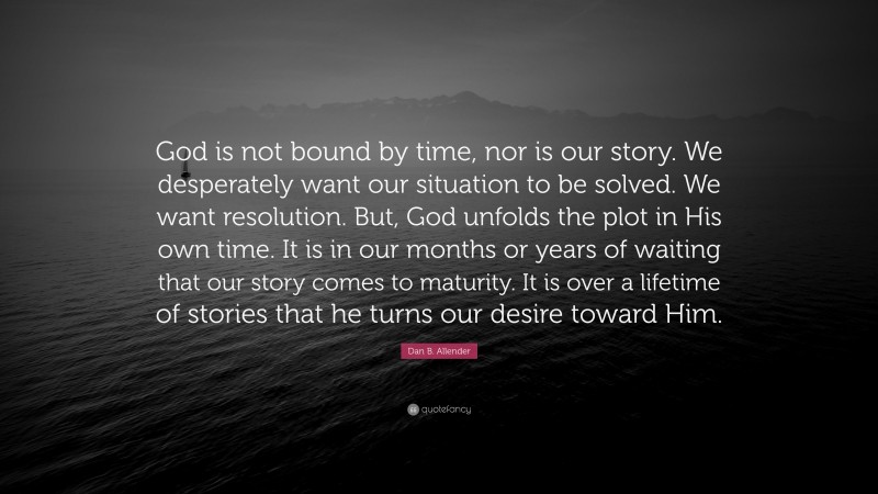 Dan B. Allender Quote: “God is not bound by time, nor is our story. We desperately want our situation to be solved. We want resolution. But, God unfolds the plot in His own time. It is in our months or years of waiting that our story comes to maturity. It is over a lifetime of stories that he turns our desire toward Him.”