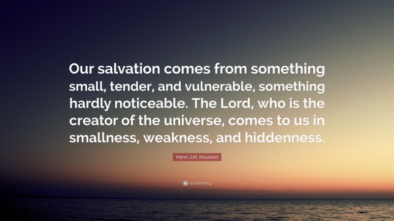 Henri J.M. Nouwen Quote: “Our salvation comes from something small, tender, and vulnerable, something hardly noticeable. The Lord, who is the creator of the universe, comes to us in smallness, weakness, and hiddenness.”