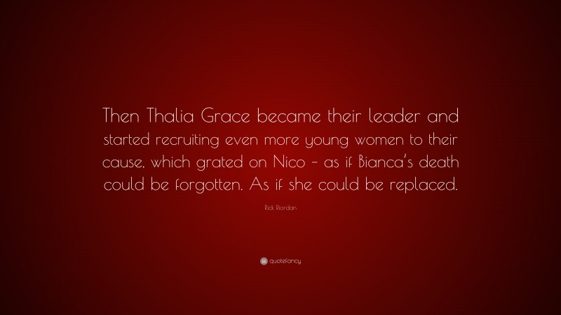 Rick Riordan Quote: “Then Thalia Grace became their leader and started recruiting even more young women to their cause, which grated on Nico – as if Bianca’s death could be forgotten. As if she could be replaced.”