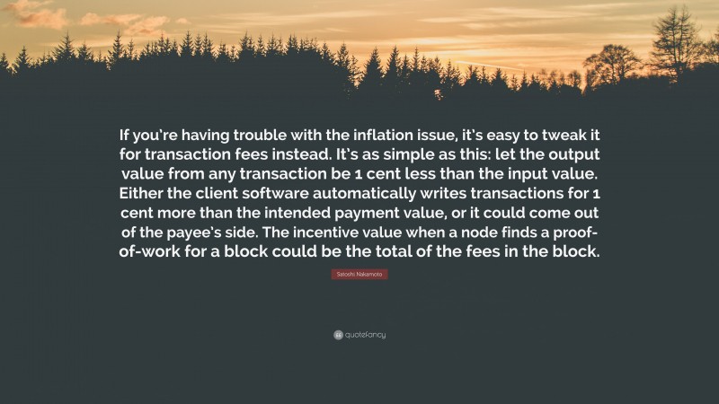 Satoshi Nakamoto Quote: “If you’re having trouble with the inflation issue, it’s easy to tweak it for transaction fees instead. It’s as simple as this: let the output value from any transaction be 1 cent less than the input value. Either the client software automatically writes transactions for 1 cent more than the intended payment value, or it could come out of the payee’s side. The incentive value when a node finds a proof-of-work for a block could be the total of the fees in the block.”