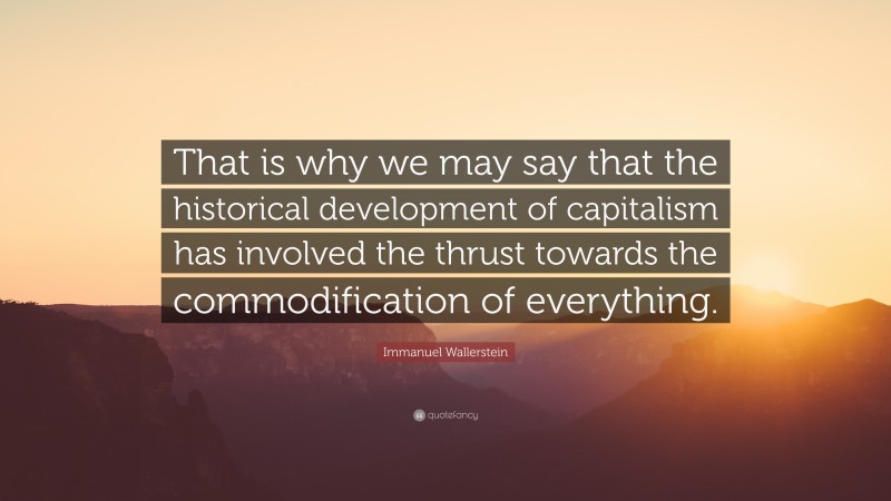 Immanuel Wallerstein Quote: “That is why we may say that the historical development of capitalism has involved the thrust towards the commodification of everything.”