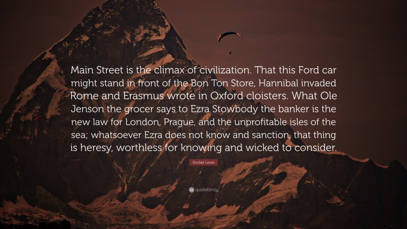 Sinclair Lewis Quote: “Main Street is the climax of civilization. That this Ford car might stand in front of the Bon Ton Store, Hannibal invaded Rome and Erasmus wrote in Oxford cloisters. What Ole Jenson the grocer says to Ezra Stowbody the banker is the new law for London, Prague, and the unprofitable isles of the sea; whatsoever Ezra does not know and sanction, that thing is heresy, worthless for knowing and wicked to consider.”