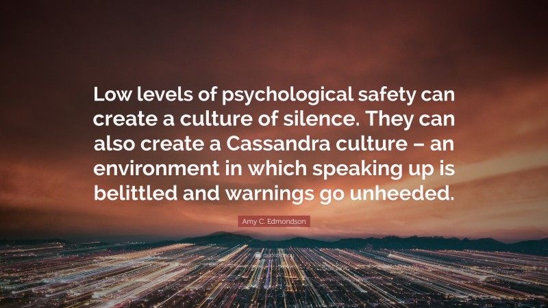 Amy C. Edmondson Quote: “Low levels of psychological safety can create a culture of silence. They can also create a Cassandra culture – an environment in which speaking up is belittled and warnings go unheeded.”