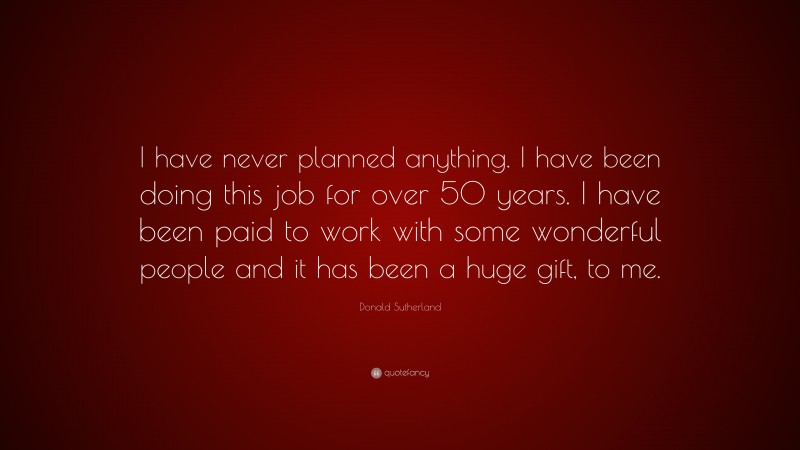 Donald Sutherland Quote: “I have never planned anything. I have been doing this job for over 50 years. I have been paid to work with some wonderful people and it has been a huge gift, to me.”