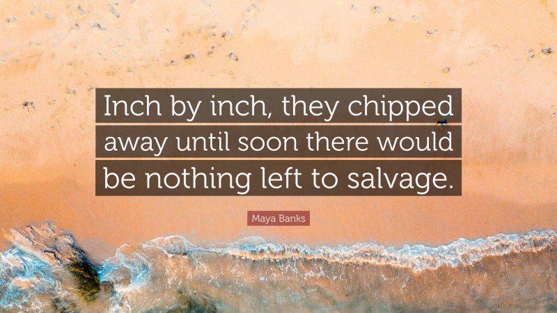 Maya Banks Quote: “Inch by inch, they chipped away until soon there would be nothing left to salvage.”