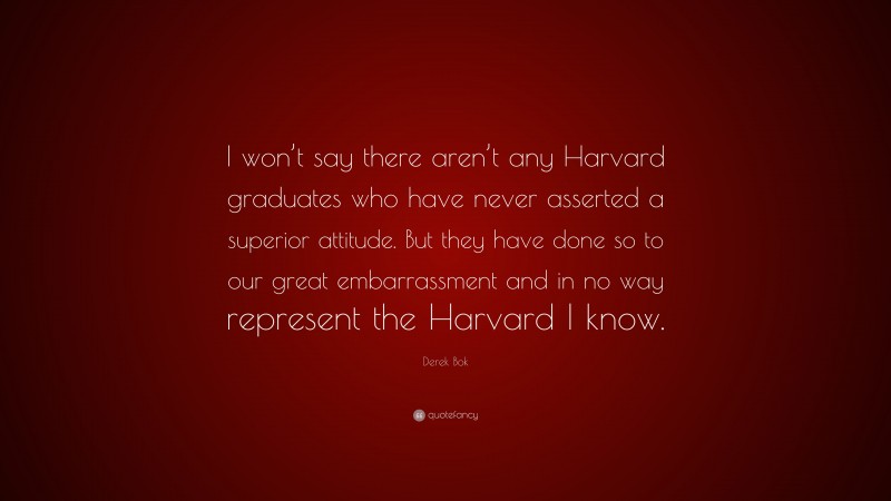 Derek Bok Quote: “I won’t say there aren’t any Harvard graduates who have never asserted a superior attitude. But they have done so to our great embarrassment and in no way represent the Harvard I know.”