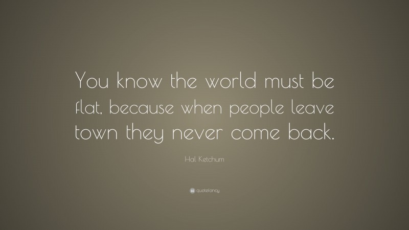 Hal Ketchum Quote: “You know the world must be flat, because when people leave town they never come back.”