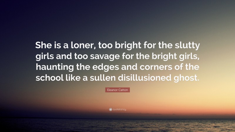 Eleanor Catton Quote: “She is a loner, too bright for the slutty girls and too savage for the bright girls, haunting the edges and corners of the school like a sullen disillusioned ghost.”