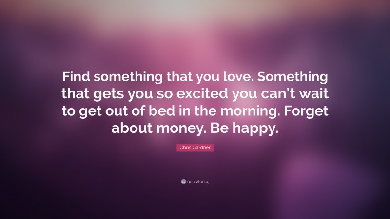 Chris Gardner Quote: “Find something that you love. Something that gets you so excited you can’t wait to get out of bed in the morning. Forget about money. Be happy.”