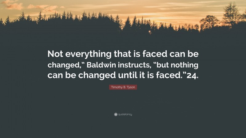 Timothy B. Tyson Quote: “Not everything that is faced can be changed,” Baldwin instructs, “but nothing can be changed until it is faced.”24.”